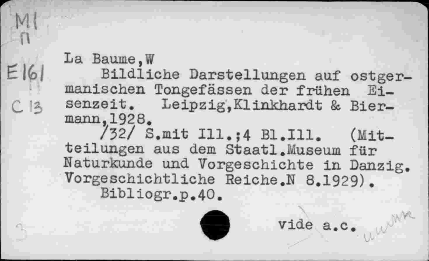 ﻿Mi п
і -
c із
La Baume,W
Bildliche Darstellungen auf ostgermanischen Tongefässen der frühen Eisenzeit. Leipzig,Klinkhardt & Biermann,1928.
/32/ S.mit Ill.;4 Bl.Ill.	(Mit-
teilungen aus dem Staatl.Museum für Naturkunde und Vorgeschichte in Danzig. Vorgeschichtliche Reiche.N 8.1929).
Bibliogr.p.40.
vide a.c.